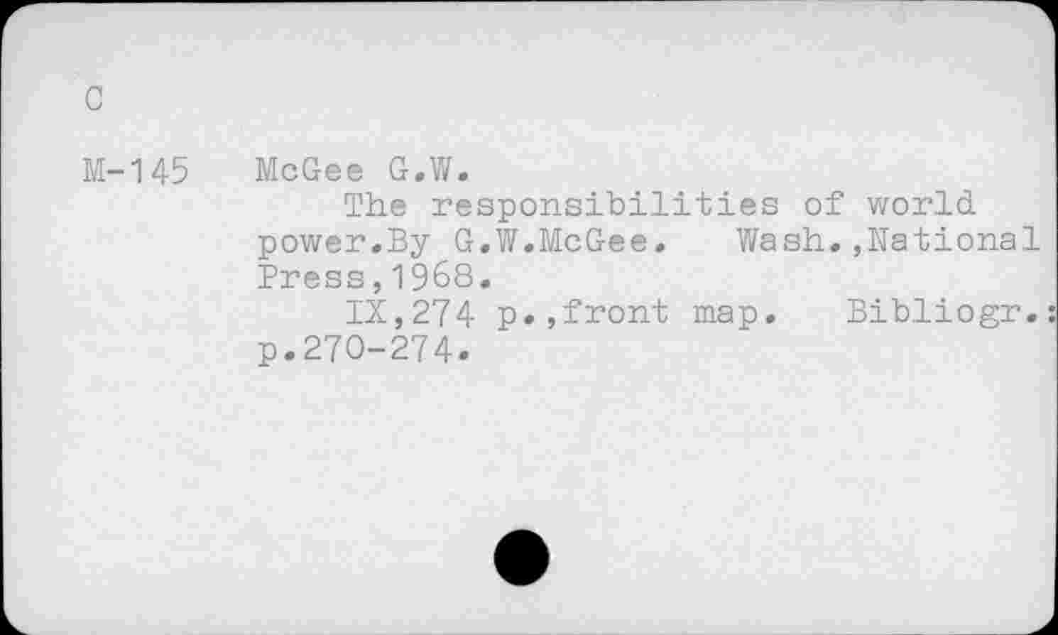 ﻿c
M-145 McGee G.W.
The responsibilities of world power.By G.W.McGee. Wash.,National Press,1968.
IX,274 p.,front map. Bibliogr. p.270-274.